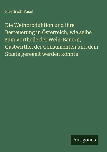 Die Weinproduktion und ihre Besteuerung in Österreich, wie selbe zum Vortheile der Wein-Bauern, Gastwirthe, der Consumenten und dem Staate geregelt werden könnte