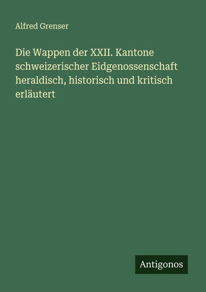 Die Wappen der XXII. Kantone schweizerischer Eidgenossenschaft heraldisch, historisch und kritisch erläutert Die Wappen der XXII. Kantone schweizerischer Eidgenossenschaft heraldisch, historisch und kritisch erläutert