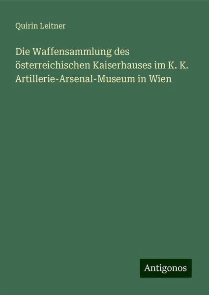 Die Waffensammlung des österreichischen Kaiserhauses im K. K. Artillerie-Arsenal-Museum in Wien