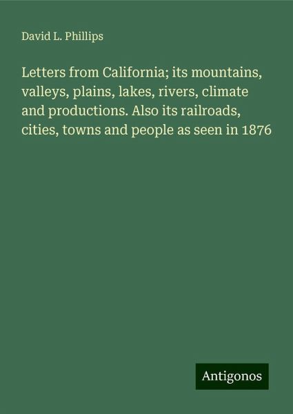 Letters from California; its mountains, valleys, plains, lakes, rivers, climate and productions. Also its railroads, cities, towns and people as seen in 1876