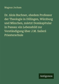 Cover Dr. Alois Buchner, ehedem Professor der Theologie in Dillingen, Würzburg und München, zuletzt Domkapitular in Passau: ein Lebensbild zur Verständigung über J.M. Sailer¿ Priesterschule