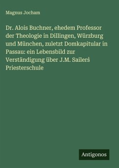 Dr. Alois Buchner, ehedem Professor der Theologie in Dillingen, Würzburg und München, zuletzt Domkapitular in Passau: ein Lebensbild zur Verständigung über J.M. Sailer¿ Priesterschule - Jocham, Magnus