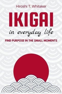 IKIGAI IN IN EVERYDAY LIFE. Find Purpose in the Small Moments - T Whitaker, Hiroshi