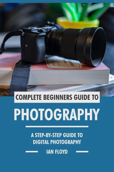 Complete Beginners Guide to Photography: A Step-By-Step Guide to Digital Photography (eBook, ePUB) Complete Beginners Guide to Photography: A Step-By-Step Guide to Digital Photography (eBook, ePUB)