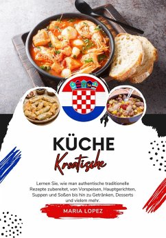 Küche Kroatische: Lernen sie, wie man Authentische Traditionelle Rezepte Zubereitet, von Vorspeisen, Hauptgerichten, Suppen und Soßen bis hin zu Getränken, Desserts und Vielem mehr (Weltgeschmack: Eine kulinarische Reise) (eBook, ePUB) - Lopez, Maria