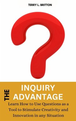 The Inquiry Advantage: Learn How to Use Questions as a Tool to Stimulate Creativity and Innovation in Any Situation (eBook, ePUB) - Britton, Terry L.