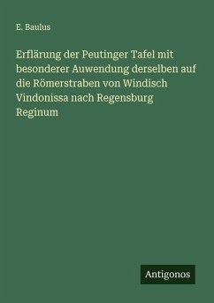 Erflärung der Peutinger Tafel mit besonderer Auwendung derselben auf die Römerstraben von Windisch Vindonissa nach Regensburg Reginum - Baulus, E.