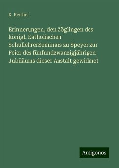 Erinnerungen, den Zöglingen des königl. Katholischen SchullehrerSeminars zu Speyer zur Feier des fünfundzwanzigjährigen Jubiläums dieser Anstalt gewidmet - Reither, K.