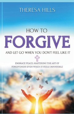 How to Forgive and Let Go When You Dont Feel Like It - Hill, Theresa