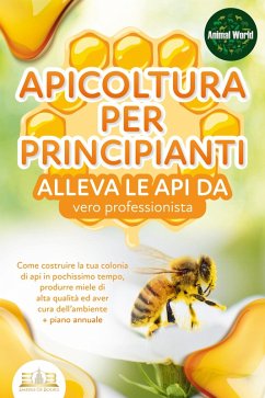 APICOLTURA PER PRINCIPIANTI - alleva le api da vero professionista. Come costruire la tua colonia di api in pochissimo tempo, produrre miele di alta qualità ed aver cura dell'ambiente + piano annuale (eBook, ePUB) - World, Animal