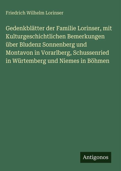 Gedenkblätter der Familie Lorinser, mit Kulturgeschichtlichen Bemerkungen über Bludenz Sonnenberg und Montavon in Vorarlberg, Schussenried in Würtemberg und Niemes in Böhmen Gedenkblätter der Familie Lorinser, mit Kulturgeschichtlichen Bemerkungen über Bludenz Sonnenberg und Montavon in Vorarlberg, Schussenried in Würtemberg und Niemes in Böhmen