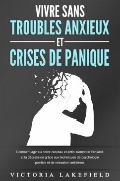 VIVRE SANS TROUBLES ANXIEUX ET CRISES DE PANIQUE: Comment agir sur votre cerveau et enfin surmonter l'anxiété et la dépression grâce aux techniques de psychologie positive et de relaxation antistress (eBook, ePUB) - Lakefield, Victoria