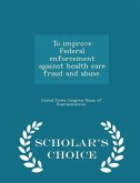 To Improve Federal Enforcement Against Health Care Fraud and Abuse. - Scholar's Choice Edition To Improve Federal Enforcement Against Health Care Fraud and Abuse. - Scholar's Choice Edition