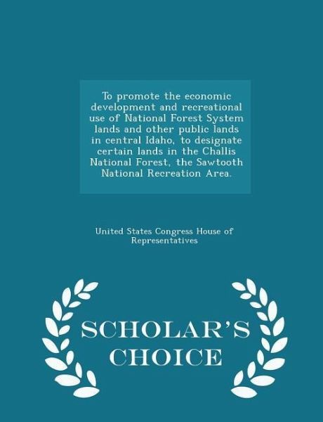To Promote the Economic Development and Recreational Use of National Forest System Lands and Other Public Lands in Central Idaho, to Designate Certain Lands in the Challis National Forest, the Sawtooth National Recreation Area. - Scholar's Choice Edition