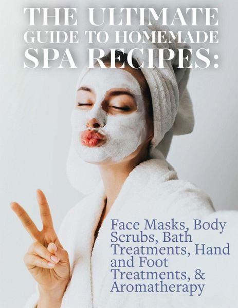 The Ultimate Guide to Homemade Spa Recipes: Face Masks, Body Scrubs, Bath Treatments, Hand and Foot Treatments, & Aromatherapy (eBook, ePUB)