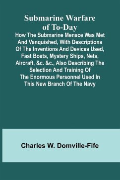 Submarine Warfare of To-day;How the Submarine Menace Was Met and Vanquished, with Descriptions of the Inventions and Devices Used, Fast Boats, Mystery Ships, Nets, Aircraft, &c. &c., Also Describing the Selection and Training of the Enormous Personnel Use - Charles W. Domville-Fife