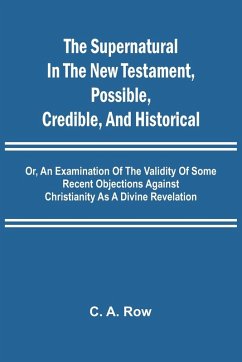The Supernatural in the New Testament, Possible, Credible, and Historical; Or, An Examination of the Validity of Some Recent Objections Against Christianity as a Divine Revelation - A. Row, C.