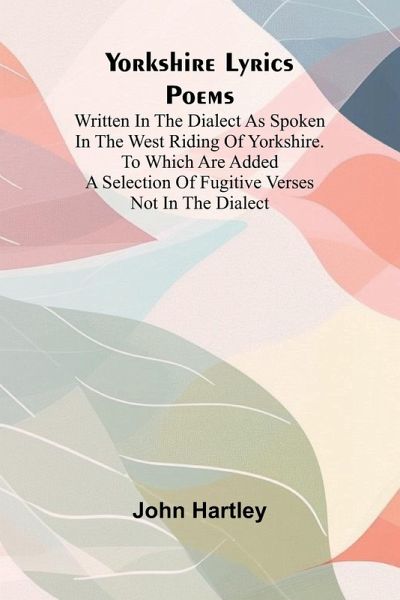 Yorkshire Lyrics Poems written in the Dialect as Spoken in the West Riding of Yorkshire. To which are added a Selection of Fugitive Verses not in the Dialect Yorkshire Lyrics Poems written in the Dialect as Spoken in the West Riding of Yorkshire. To which are added a Selection of Fugitive Verses not in the Dialect