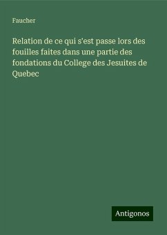 Relation de ce qui s'est passe lors des fouilles faites dans une partie des fondations du College des Jesuites de Quebec - Faucher Relation de ce qui s'est passe lors des fouilles faites dans une partie des fondations du College des Jesuites de Quebec - Faucher