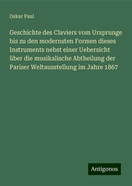 Geschichte des Claviers vom Ursprunge bis zu den modernsten Formen dieses Instruments nebst einer Uebersicht über die musikalische Abtheilung der Pariser Weltausstellung im Jahre 1867 Geschichte des Claviers vom Ursprunge bis zu den modernsten Formen dieses Instruments nebst einer Uebersicht über die musikalische Abtheilung der Pariser Weltausstellung im Jahre 1867