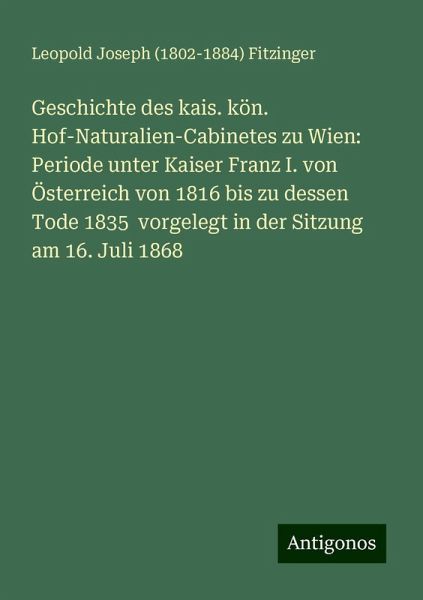 Geschichte des kais. kön. Hof-Naturalien-Cabinetes zu Wien: Periode unter Kaiser Franz I. von Österreich von 1816 bis zu dessen Tode 1835 vorgelegt in der Sitzung am 16. Juli 1868 Geschichte des kais. kön. Hof-Naturalien-Cabinetes zu Wien: Periode unter Kaiser Franz I. von Österreich von 1816 bis zu dessen Tode 1835 vorgelegt in der Sitzung am 16. Juli 1868