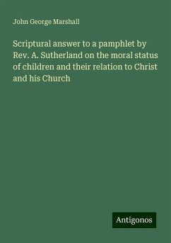 Scriptural answer to a pamphlet by Rev. A. Sutherland on the moral status of children and their relation to Christ and his Church - Marshall, John George