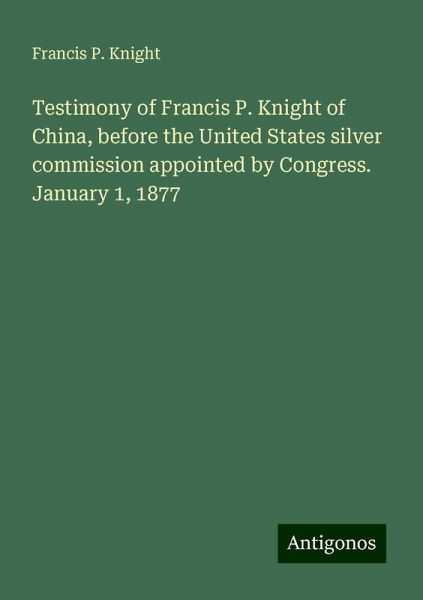 Testimony of Francis P. Knight of China, before the United States silver commission appointed by Congress. January 1, 1877 Testimony of Francis P. Knight of China, before the United States silver commission appointed by Congress. January 1, 1877