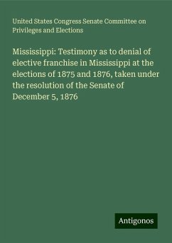 Mississippi: Testimony as to denial of elective franchise in Mississippi at the elections of 1875 and 1876, taken under the resolution of the Senate of December 5, 1876 - Elections, United States Congress Senate Committee on Privileges and