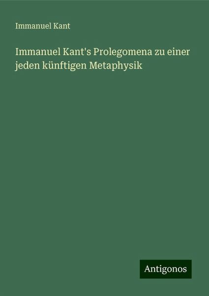 Immanuel Kant's Prolegomena zu einer jeden künftigen Metaphysik Immanuel Kant's Prolegomena zu einer jeden künftigen Metaphysik