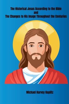 The Historical Jesus According to the Bible and The Changes to His Image Throughout the Centuries - Koplitz, Michael Harvey