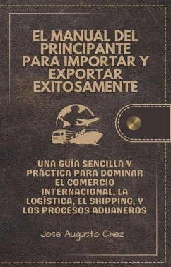 El Manual del Principiante para Importar y Exportar Exitosamente (Comercio Internacional   Logistica   Cadena de Suministro   Transporte Internacional) (eBook, ePUB) - Chez, Jose Augusto