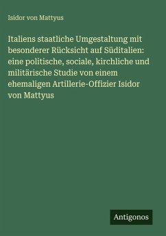 Cover Italiens staatliche Umgestaltung mit besonderer Rücksicht auf Süditalien: eine politische, sociale, kirchliche und militärische Studie von einem ehemaligen Artillerie-Offizier Isidor von Mattyus