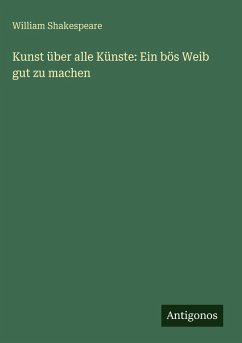 Kunst über alle Künste: Ein bös Weib gut zu machen - Shakespeare, William Kunst über alle Künste: Ein bös Weib gut zu machen - Shakespeare, William