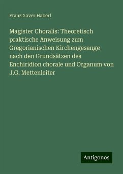 Magister Choralis: Theoretisch praktische Anweisung zum Gregorianischen Kirchengesange nach den Grundsätzen des Enchiridion chorale und Organum von J.G. Mettenleiter - Haberl, Franz Xaver