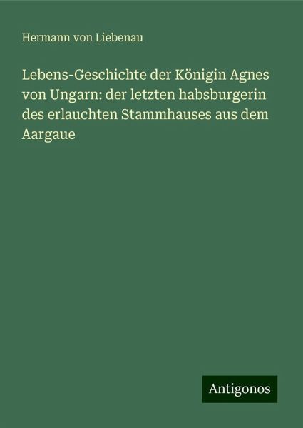 Lebens-Geschichte der Königin Agnes von Ungarn: der letzten habsburgerin des erlauchten Stammhauses aus dem Aargaue
