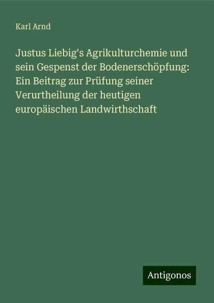 Justus Liebig's Agrikulturchemie und sein Gespenst der Bodenerschöpfung: Ein Beitrag zur Prüfung seiner Verurtheilung der heutigen europäischen Landwirthschaft Justus Liebig's Agrikulturchemie und sein Gespenst der Bodenerschöpfung: Ein Beitrag zur Prüfung seiner Verurtheilung der heutigen europäischen Landwirthschaft