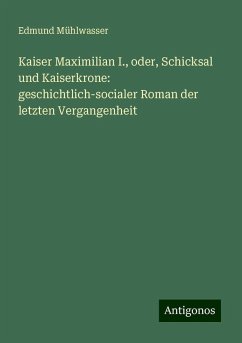 Kaiser Maximilian I., oder, Schicksal und Kaiserkrone: geschichtlich-socialer Roman der letzten Vergangenheit - Mühlwasser, Edmund Kaiser Maximilian I., oder, Schicksal und Kaiserkrone: geschichtlich-socialer Roman der letzten Vergangenheit - Mühlwasser, Edmund