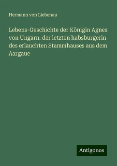 Lebens-Geschichte der Königin Agnes von Ungarn: der letzten habsburgerin des erlauchten Stammhauses aus dem Aargaue - Liebenau, Hermann von