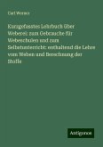 Kurzgefasstes Lehrbuch über Weberei: zum Gebrauche für Webeschulen und zum Selbstunterricht: enthaltend die Lehre vom Weben und Berechnung der Stoffe Kurzgefasstes Lehrbuch über Weberei: zum Gebrauche für Webeschulen und zum Selbstunterricht: enthaltend die Lehre vom Weben und Berechnung der Stoffe