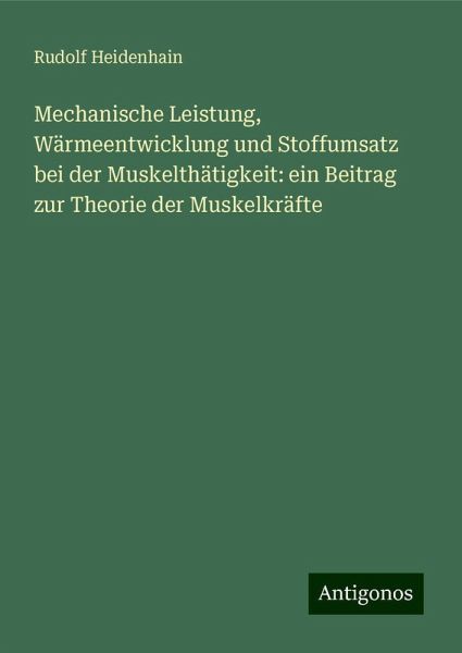 Mechanische Leistung, Wärmeentwicklung und Stoffumsatz bei der Muskelthätigkeit: ein Beitrag zur Theorie der Muskelkräfte