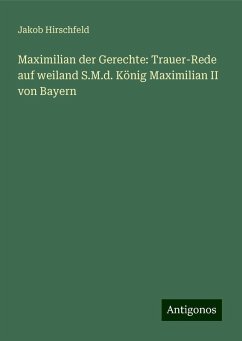 Maximilian der Gerechte: Trauer-Rede auf weiland S.M.d. König Maximilian II von Bayern - Hirschfeld, Jakob