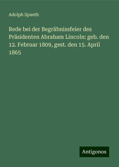 Rede bei der Begräbnissfeier des Präsidenten Abraham Lincoln: geb. den 12. Februar 1809, gest. den 15. April 1865 - Spaeth, Adolph Rede bei der Begräbnissfeier des Präsidenten Abraham Lincoln: geb. den 12. Februar 1809, gest. den 15. April 1865 - Spaeth, Adolph