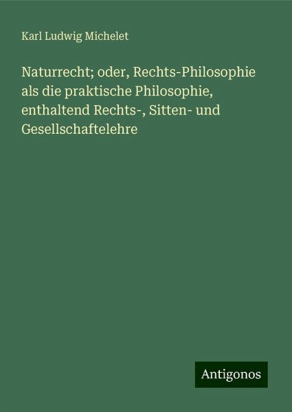 Naturrecht; oder, Rechts-Philosophie als die praktische Philosophie, enthaltend Rechts-, Sitten- und Gesellschaftelehre