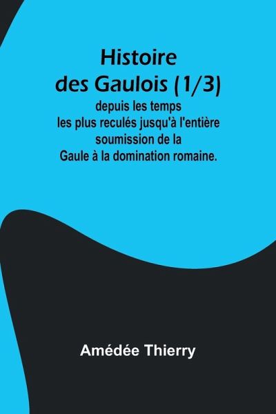 Histoire des Gaulois (1/3); depuis les temps les plus reculés jusqu'à l'entière soumission de la Gaule à la domination romaine.