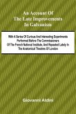 An Account of the Late Improvements in Galvanism; With a Series of Curious and Interesting Experiments Performed Before the Commissioners of the French National Institute, and Repeated Lately in the Anatomical Theatres of London An Account of the Late Improvements in Galvanism; With a Series of Curious and Interesting Experiments Performed Before the Commissioners of the French National Institute, and Repeated Lately in the Anatomical Theatres of London