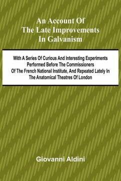 An Account of the Late Improvements in Galvanism; With a Series of Curious and Interesting Experiments Performed Before the Commissioners of the French National Institute, and Repeated Lately in the Anatomical Theatres of London - Aldini, Giovanni