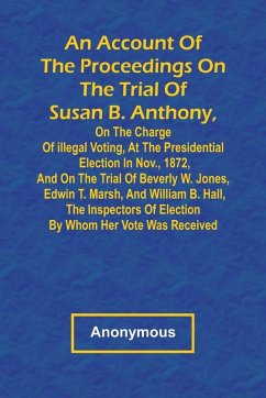 Cover An Account of the Proceedings on the Trial of Susan B. Anthony, on the Charge of Illegal Voting, at the Presidential Election in Nov., 1872, and on the Trial of Beverly W. Jones, Edwin T. Marsh, and William B. Hall, the Inspectors of Election by Whom Her