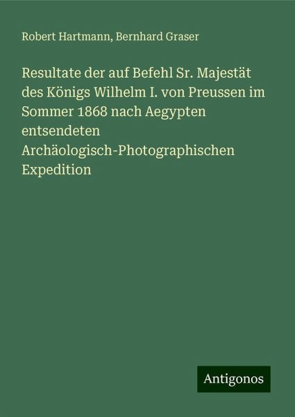 Resultate der auf Befehl Sr. Majestät des Königs Wilhelm I. von Preussen im Sommer 1868 nach Aegypten entsendeten Archäologisch-Photographischen Expedition Resultate der auf Befehl Sr. Majestät des Königs Wilhelm I. von Preussen im Sommer 1868 nach Aegypten entsendeten Archäologisch-Photographischen Expedition