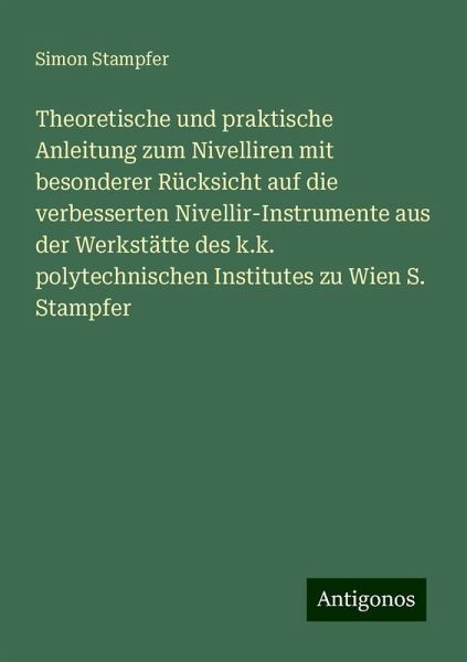 Theoretische und praktische Anleitung zum Nivelliren mit besonderer Rücksicht auf die verbesserten Nivellir-Instrumente aus der Werkstätte des k.k. polytechnischen Institutes zu Wien S. Stampfer Theoretische und praktische Anleitung zum Nivelliren mit besonderer Rücksicht auf die verbesserten Nivellir-Instrumente aus der Werkstätte des k.k. polytechnischen Institutes zu Wien S. Stampfer