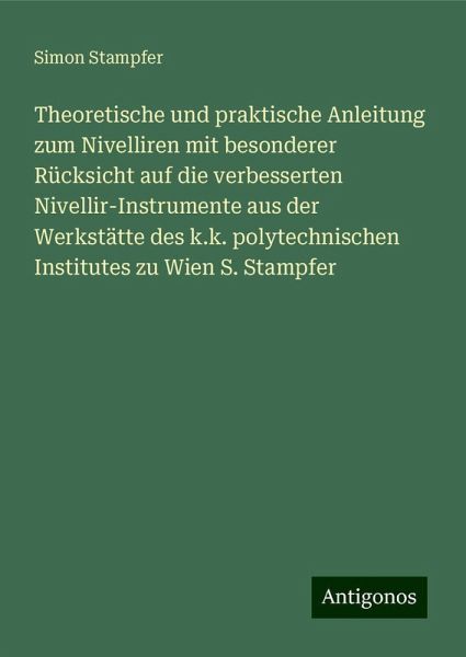 Theoretische und praktische Anleitung zum Nivelliren mit besonderer Rücksicht auf die verbesserten Nivellir-Instrumente aus der Werkstätte des k.k. polytechnischen Institutes zu Wien S. Stampfer Theoretische und praktische Anleitung zum Nivelliren mit besonderer Rücksicht auf die verbesserten Nivellir-Instrumente aus der Werkstätte des k.k. polytechnischen Institutes zu Wien S. Stampfer